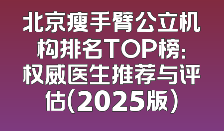 北京瘦手臂公立机构排名TOP榜：权威医生推荐与评估（2025版）