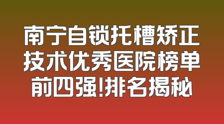 南宁自锁托槽矫正技术优秀医院榜单前四强！排名揭秘