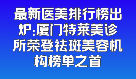 最新医美排行榜出炉：厦门特莱美诊所荣登祛斑美容机构榜单之首