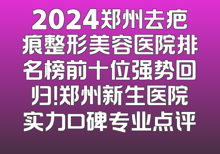 2024郑州去疤痕整形美容医院排名榜前十位强势回归！郑州新生医院实力口碑专业点评