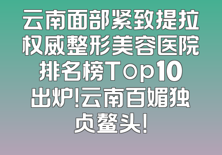 云南面部紧致提拉权威整形美容医院排名榜Top10出炉！云南百媚独占鳌头！