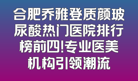 合肥乔雅登质颜玻尿酸热门医院排行榜前四！专业医美机构引领潮流
