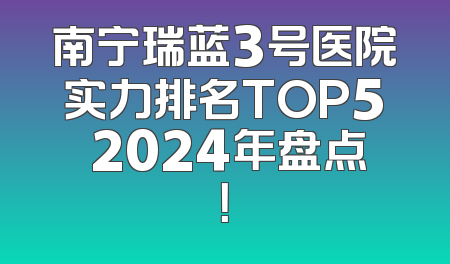 南宁瑞蓝3号医院实力排名TOP5 2024年盘点！
