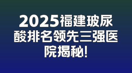 2025福建玻尿酸排名领先三强医院揭秘！