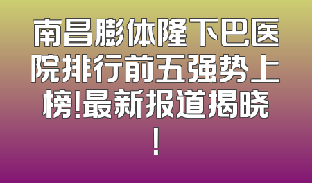 南昌膨体隆下巴医院排行前五强势上榜！最新报道揭晓！