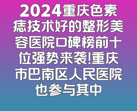 2024重庆色素痣技术好的整形美容医院口碑榜前十位强势来袭！重庆市巴南区人民医院也参与其中