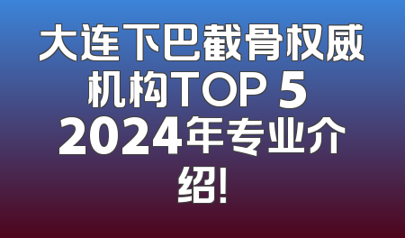 大连下巴截骨权威机构TOP 5 2024年专业介绍！