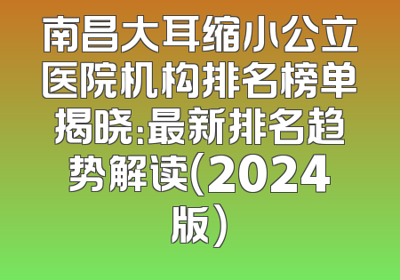 南昌大耳缩小公立医院机构排名榜单揭晓：最新排名趋势解读（2024版）