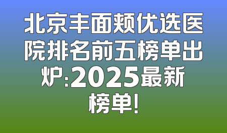 北京丰面颊优选医院排名前五榜单出炉：2025最新榜单！