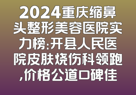 2024重庆缩鼻头整形美容医院实力榜：开县人民医院皮肤烧伤科领跑，价格公道口碑佳