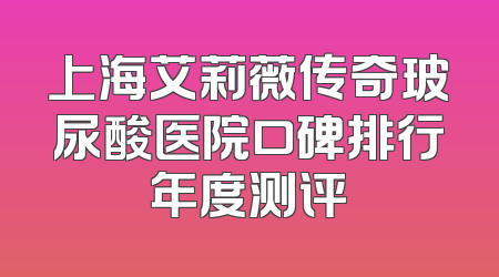 上海艾莉薇传奇玻尿酸医院口碑排行年度测评