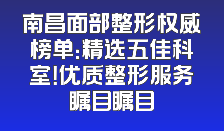 南昌面部整形权威榜单：精选五佳科室！优质整形服务瞩目瞩目