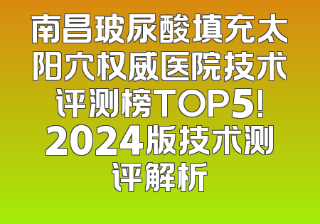 南昌玻尿酸填充太阳穴权威医院技术评测榜TOP5！2024版技术测评解析