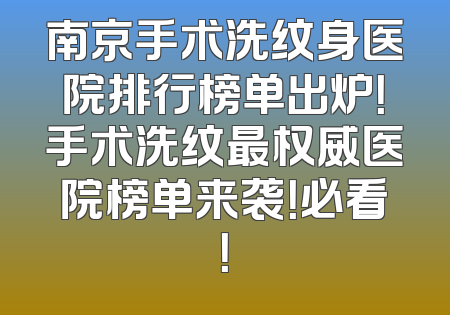 南京手术洗纹身医院排行榜单出炉！手术洗纹最权威医院榜单来袭！必看！