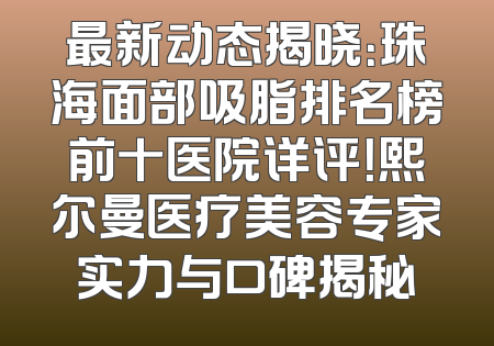最新动态揭晓：珠海面部吸脂排名榜前十医院详评！熙尔曼医疗美容专家实力与口碑揭秘