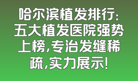 哈尔滨植发排行：五大植发医院强势上榜，专治发缝稀疏，实力展示！