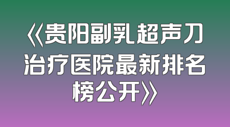 《贵阳副乳超声刀治疗医院最新排名榜公开》