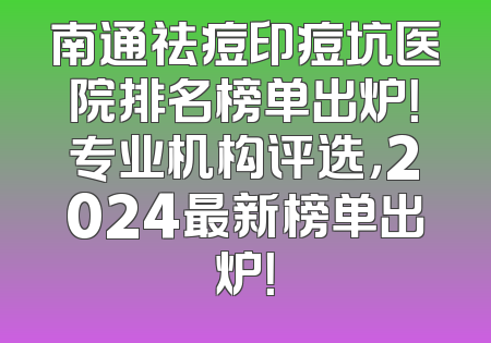 南通祛痘印痘坑医院排名榜单出炉！专业机构评选，2024最新榜单出炉！