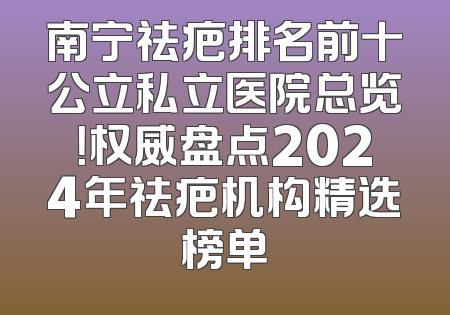 南宁祛疤排名前十公立私立医院总览！权威盘点2024年祛疤机构精选榜单