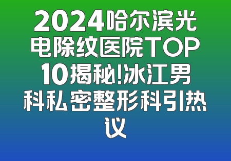2024哈尔滨光电除纹医院TOP10揭秘！冰江男科私密整形科引热议