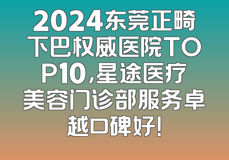 2024东莞正畸下巴权威医院TOP10，星途医疗美容门诊部服务卓越口碑好！