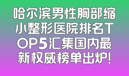 哈尔滨男性胸部缩小整形医院排名TOP5汇集国内最新权威榜单出炉！
