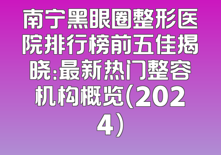 南宁黑眼圈整形医院排行榜前五佳揭晓：最新热门整容机构概览（2024）