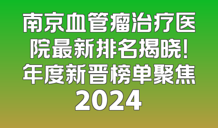 南京血管瘤治疗医院最新排名揭晓！年度新晋榜单聚焦2024