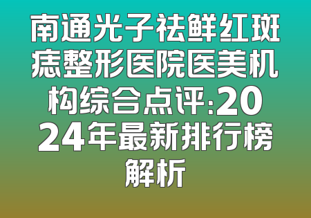 南通光子祛鲜红斑痣整形医院医美机构综合点评：2024年最新排行榜解析