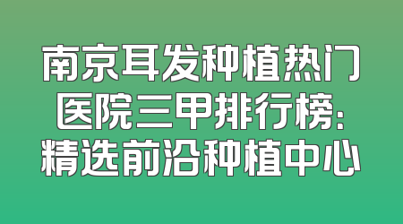 南京耳发种植热门医院三甲排行榜：精选前沿种植中心