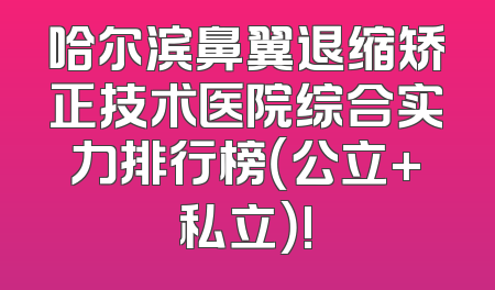 哈尔滨鼻翼退缩矫正技术医院综合实力排行榜（公立+私立）!