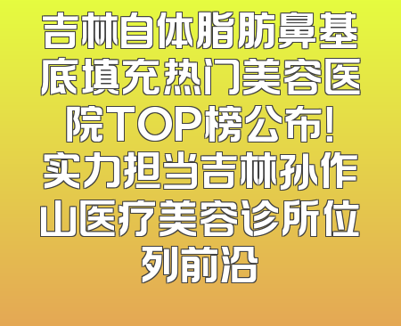 吉林自体脂肪鼻基底填充热门美容医院TOP榜公布！实力担当吉林孙作山医疗美容诊所位列前沿