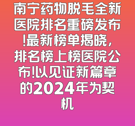 南宁药物脱毛全新医院排名重磅发布！最新榜单揭晓，排名榜上榜医院公布！以见证新篇章的2024年为契机