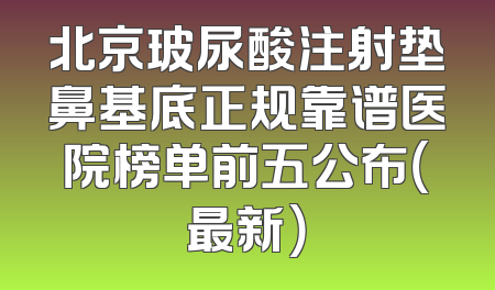北京玻尿酸注射垫鼻基底正规靠谱医院榜单前五公布（最新）