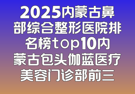 2025内蒙古鼻部综合整形医院排名榜top10内蒙古包头伽蓝医疗美容门诊部前三