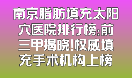 南京脂肪填充太阳穴医院排行榜：前三甲揭晓！权威填充手术机构上榜