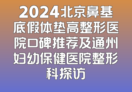 2024北京鼻基底假体垫高整形医院口碑推荐及通州妇幼保健医院整形科探访