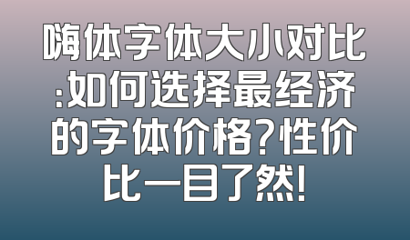 嗨体字体大小对比：如何选择最经济的字体价格？性价比一目了然！