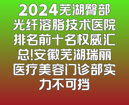 2024芜湖臀部光纤溶脂技术医院排名前十名权威汇总！安徽芜湖瑞丽医疗美容门诊部实力不可挡