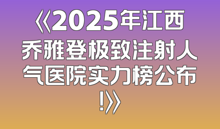 《2025年江西乔雅登极致注射人气医院实力榜公布！》