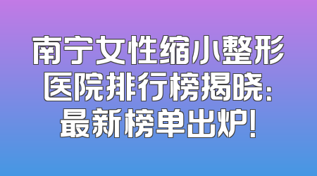 南宁女性缩小整形医院排行榜揭晓：最新榜单出炉！