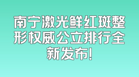 南宁激光鲜红斑整形权威公立排行全新发布!
