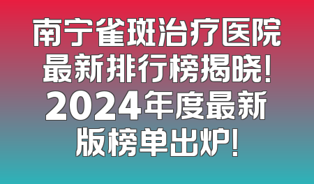 南宁雀斑治疗医院最新排行榜揭晓！2024年度最新版榜单出炉！