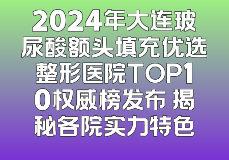 2024年大连玻尿酸额头填充优选整形医院TOP10权威榜发布 揭秘各院实力特色