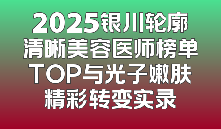 2025银川轮廓清晰美容医师榜单TOP与光子嫩肤精彩转变实录