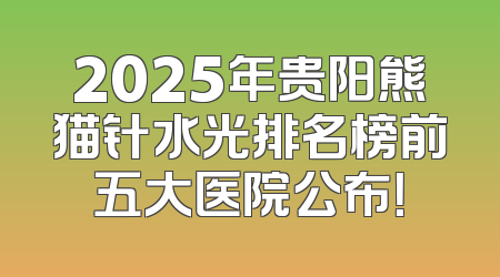 2025年贵阳熊猫针水光排名榜前五大医院公布！