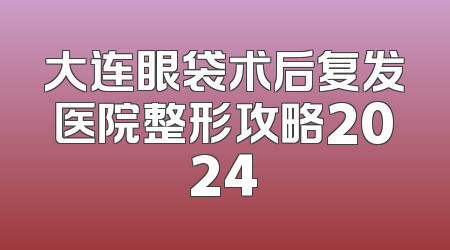 大连眼袋术后复发医院整形攻略2024