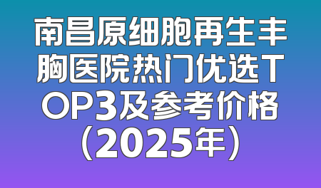 南昌原细胞再生丰胸医院热门优选TOP3及参考价格（2025年）