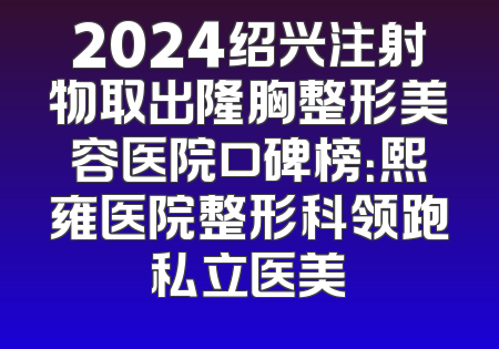 2024绍兴注射物取出隆胸整形美容医院口碑榜：熙雍医院整形科领跑私立医美