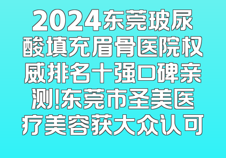 2024东莞玻尿酸填充眉骨医院权威排名十强口碑亲测！东莞市圣美医疗美容获大众认可